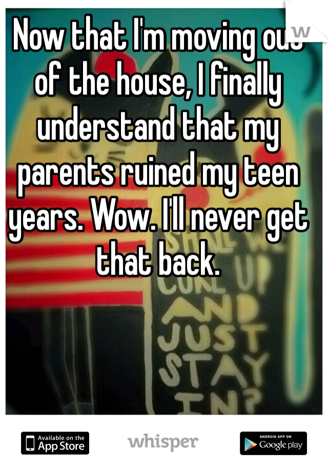 Now that I'm moving out of the house, I finally understand that my parents ruined my teen years. Wow. I'll never get that back.