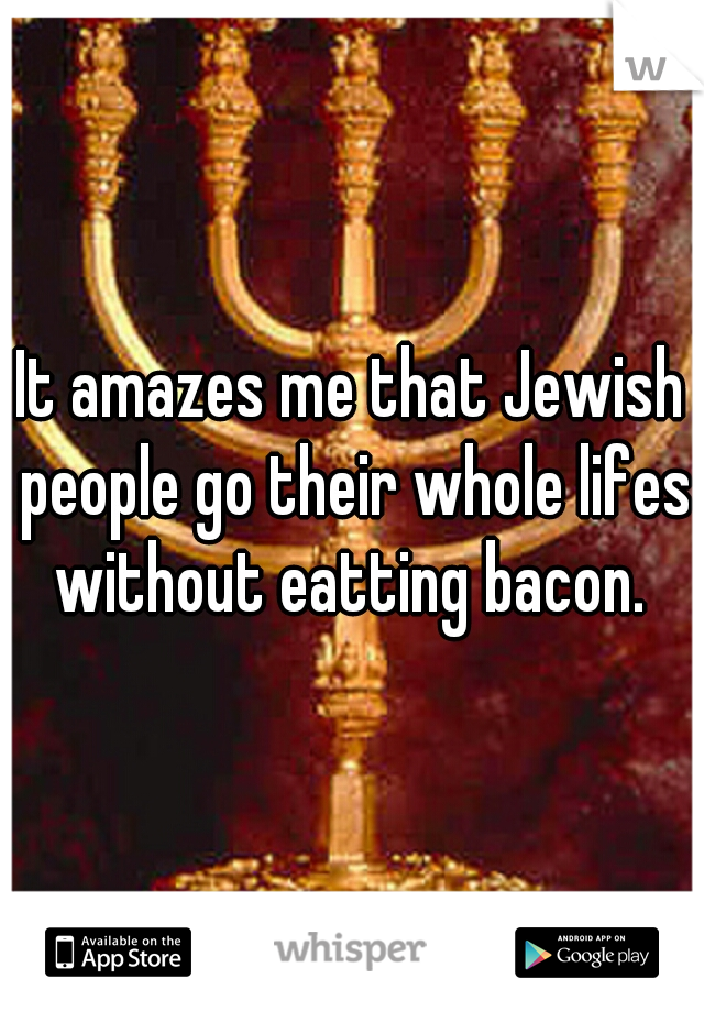 It amazes me that Jewish people go their whole lifes without eatting bacon. 
