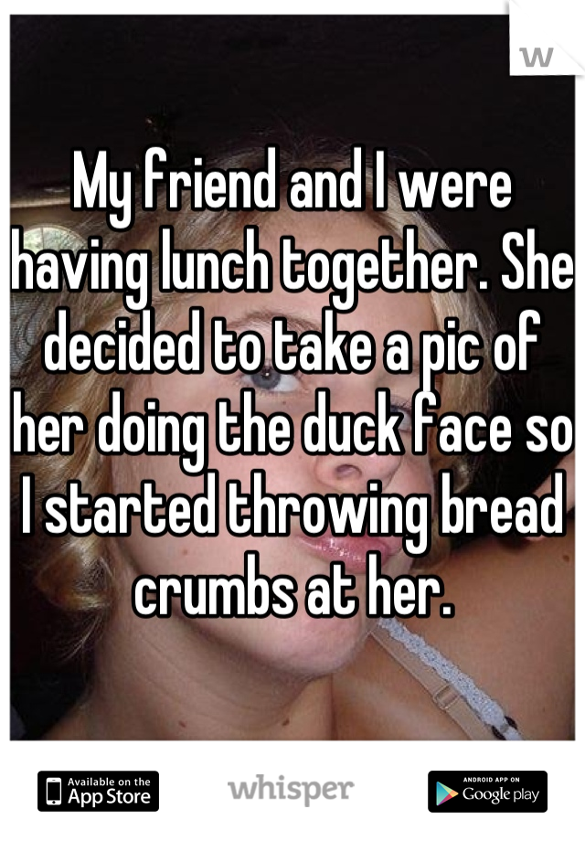 My friend and I were having lunch together. She decided to take a pic of her doing the duck face so I started throwing bread crumbs at her.