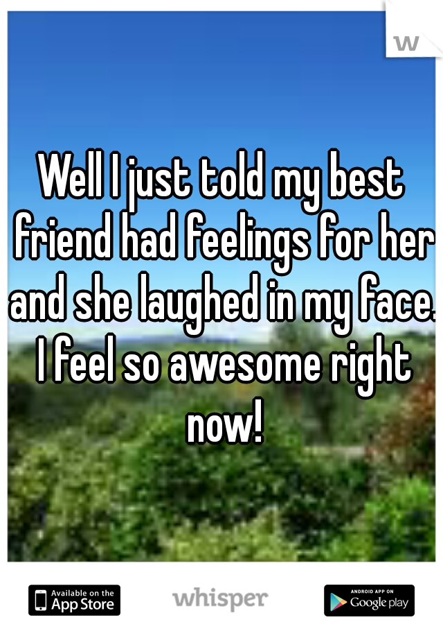 Well I just told my best friend had feelings for her and she laughed in my face. I feel so awesome right now!