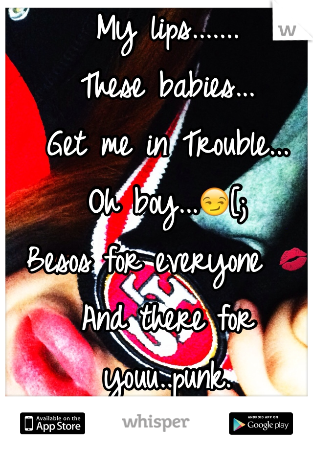 My lips.......
These babies...
Get me in Trouble...
Oh boy...😏[; 
Besos for everyone 💋
And there for youu..punk.
Message me , I'm bored.