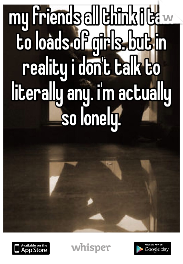 my friends all think i talk to loads of girls. but in reality i don't talk to literally any. i'm actually so lonely. 