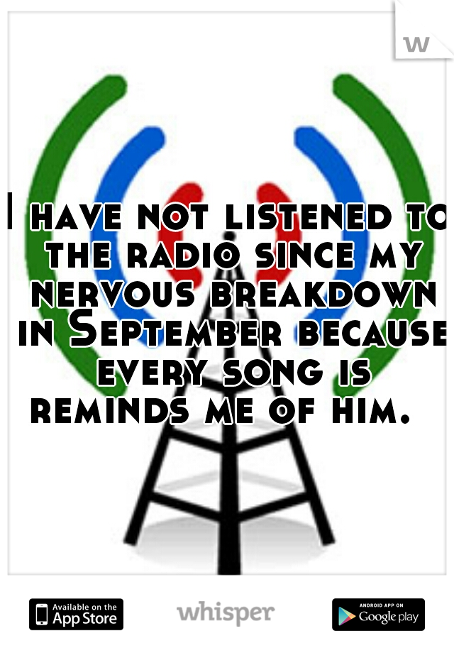 I have not listened to the radio since my nervous breakdown in September because every song is reminds me of him.  