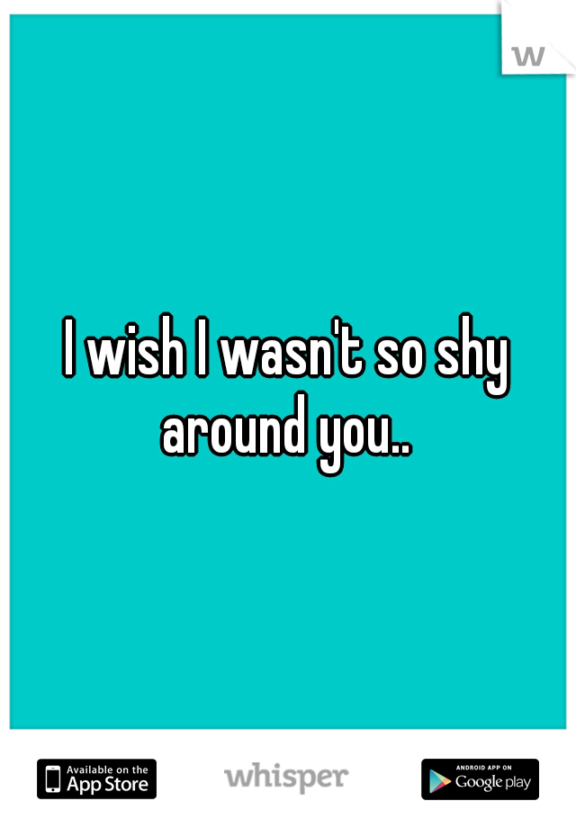 I wish I wasn't so shy around you.. 