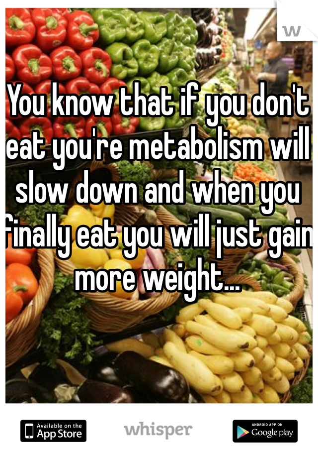 You know that if you don't eat you're metabolism will slow down and when you finally eat you will just gain more weight... 