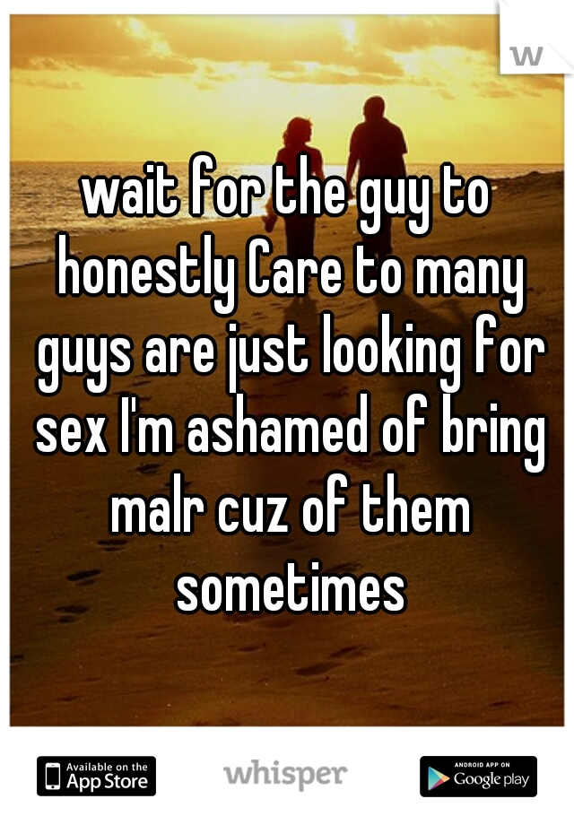 wait for the guy to honestly Care to many guys are just looking for sex I'm ashamed of bring malr cuz of them sometimes