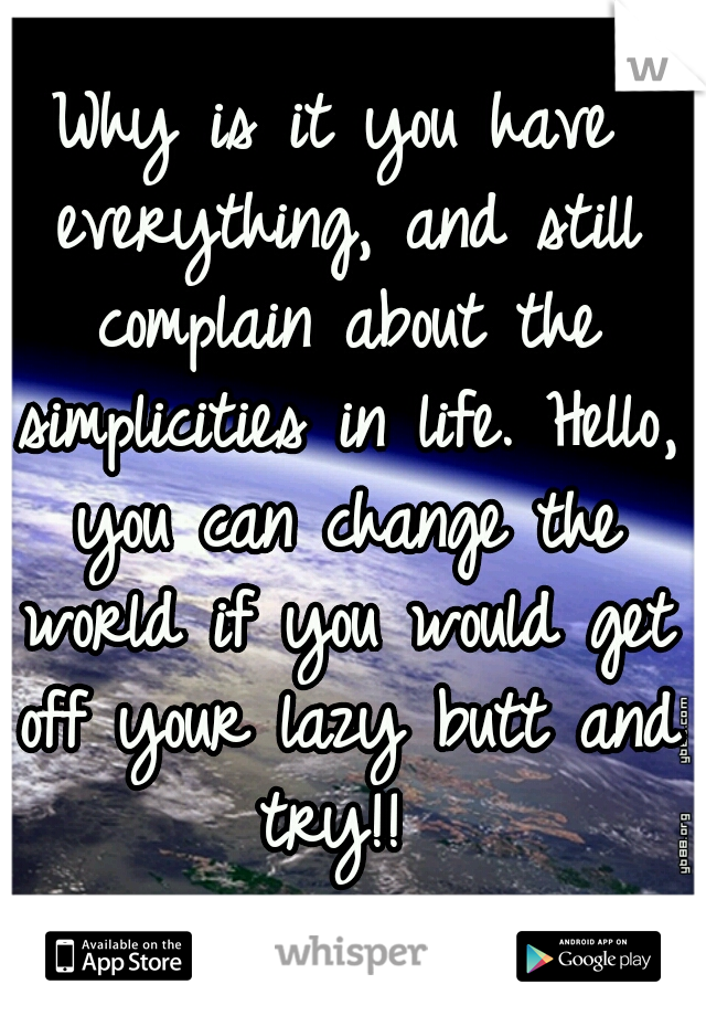 Why is it you have everything, and still complain about the simplicities in life. Hello, you can change the world if you would get off your lazy butt and try!! 