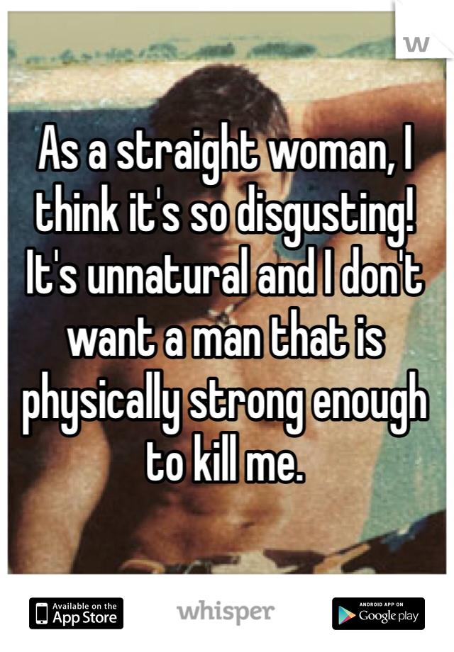 As a straight woman, I think it's so disgusting! It's unnatural and I don't want a man that is physically strong enough to kill me. 
