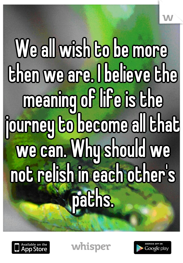 We all wish to be more then we are. I believe the meaning of life is the journey to become all that we can. Why should we not relish in each other's paths.