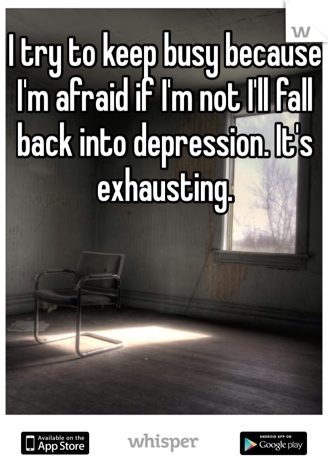 I try to keep busy because I'm afraid if I'm not I'll fall back into depression. It's exhausting. 