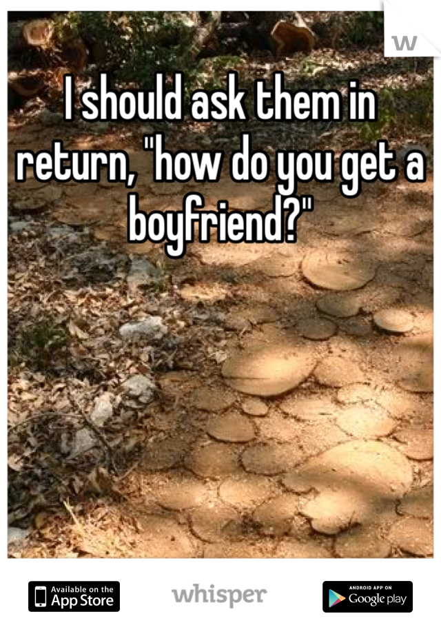 I should ask them in return, "how do you get a boyfriend?" 