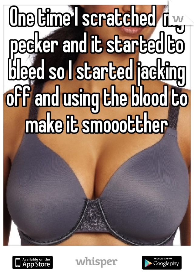 One time I scratched  my pecker and it started to bleed so I started jacking off and using the blood to make it smoootther