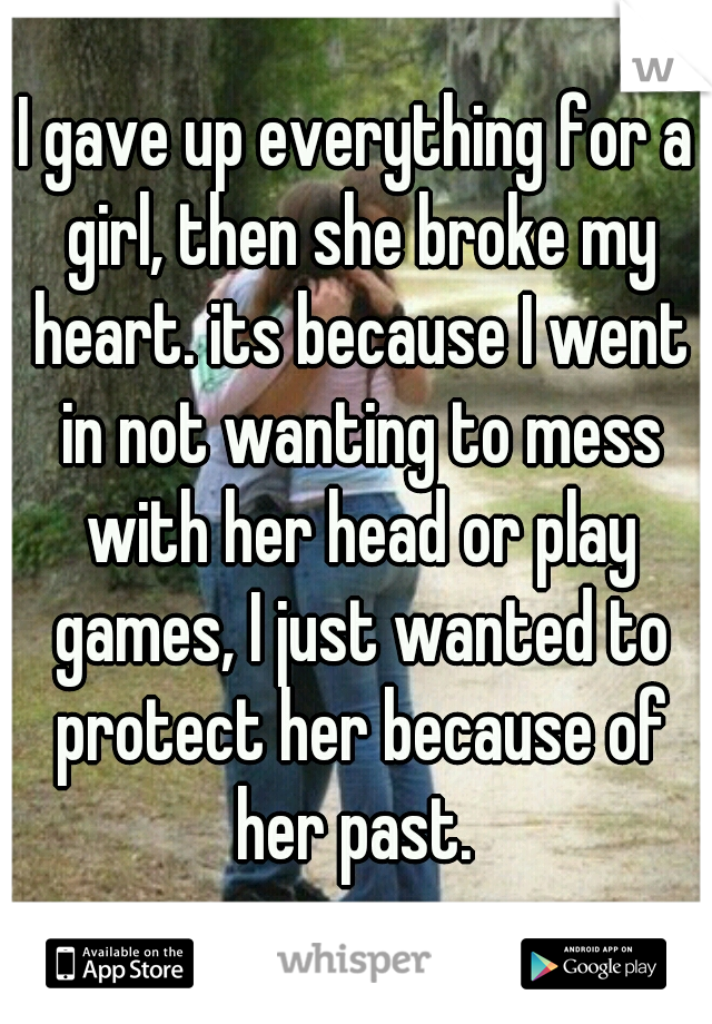 I gave up everything for a girl, then she broke my heart. its because I went in not wanting to mess with her head or play games, I just wanted to protect her because of her past. 