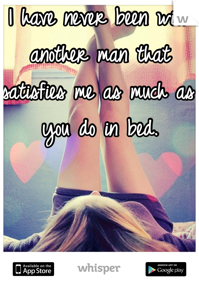 I have never been with another man that satisfies me as much as you do in bed.