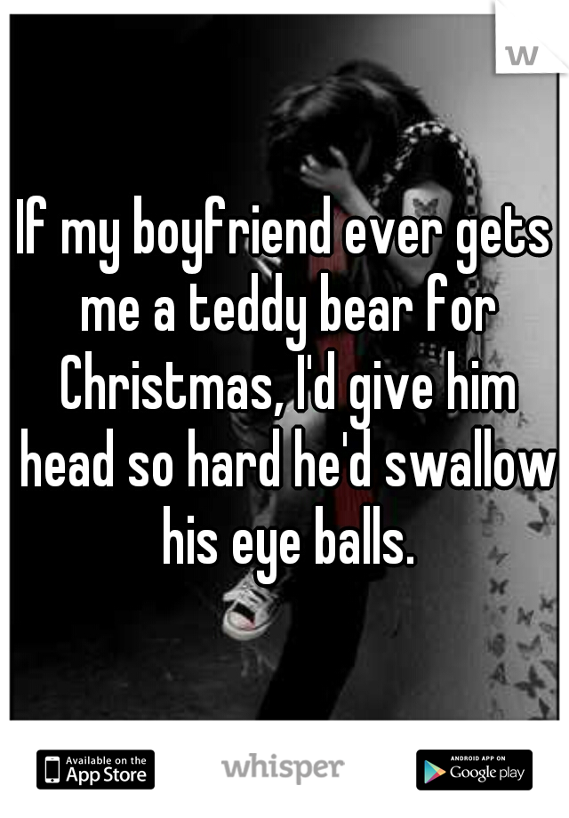 If my boyfriend ever gets me a teddy bear for Christmas, I'd give him head so hard he'd swallow his eye balls.