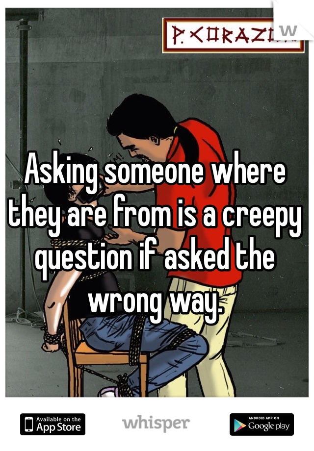 Asking someone where they are from is a creepy question if asked the wrong way.
