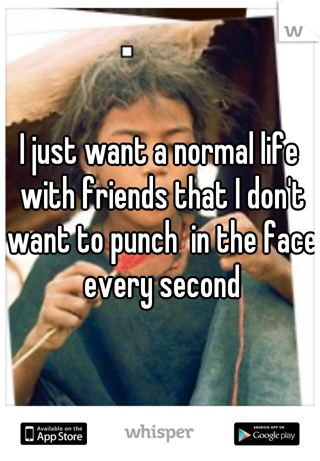 I just want a normal life with friends that I don't want to punch  in the face every second