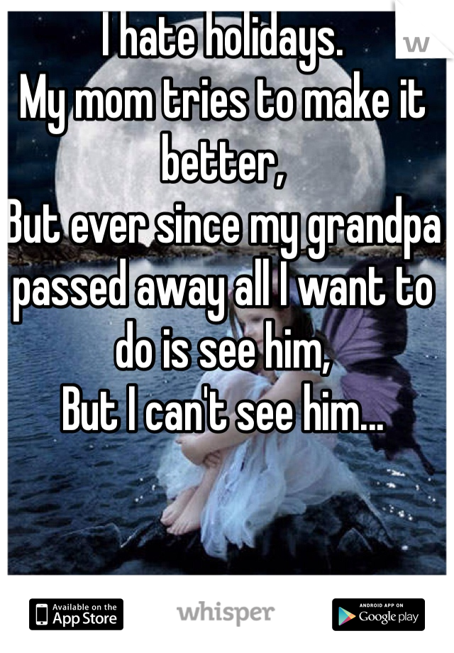 I hate holidays. 
My mom tries to make it better,
But ever since my grandpa passed away all I want to do is see him,
But I can't see him...