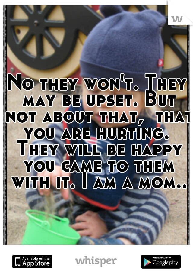 No they won't. They may be upset. But not about that,  that you are hurting.  They will be happy you came to them with it. I am a mom..