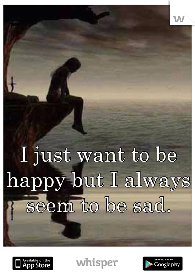 I just want to be happy but I always seem to be sad.