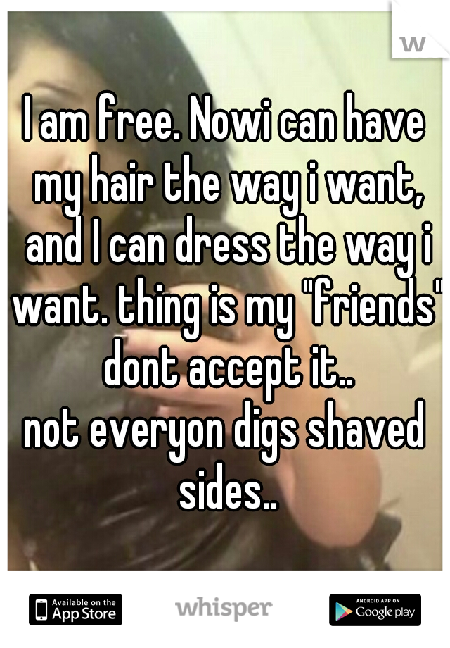 I am free. Nowi can have my hair the way i want, and I can dress the way i want. thing is my "friends" dont accept it..
not everyon digs shaved sides..