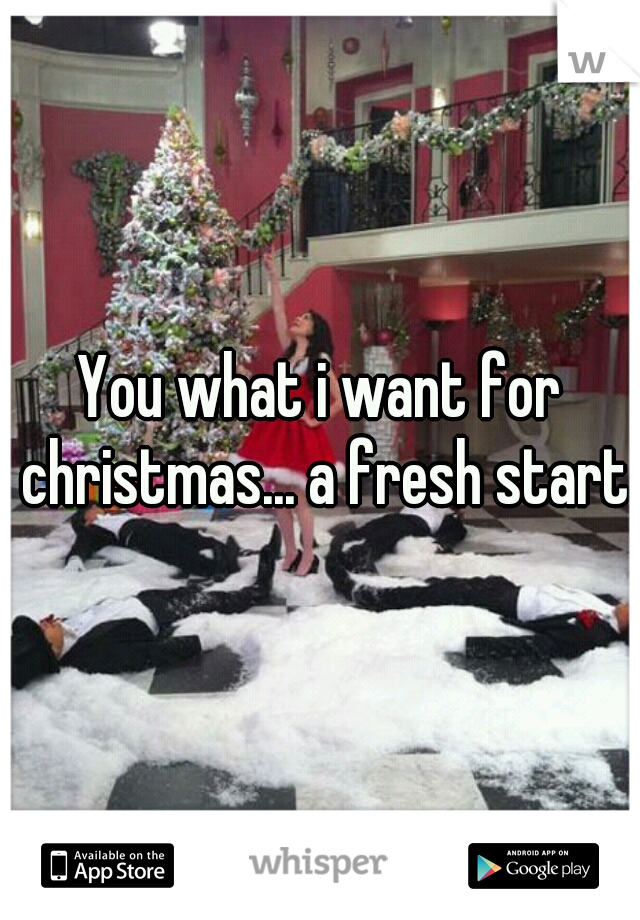 You what i want for christmas... a fresh start