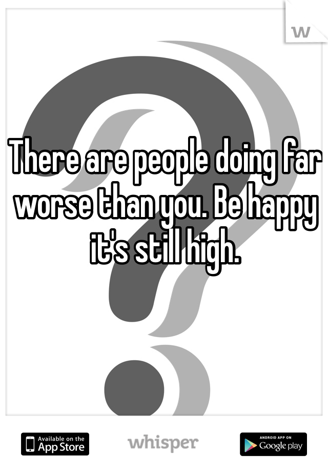 There are people doing far worse than you. Be happy it's still high.
