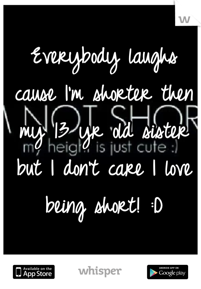 Everybody laughs cause I'm shorter then my 13 yr old sister but I don't care I love being short! :D
