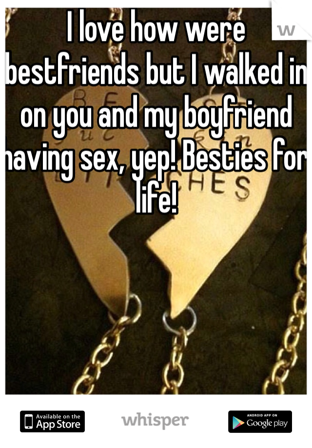 I love how were bestfriends but I walked in on you and my boyfriend having sex, yep! Besties for life!