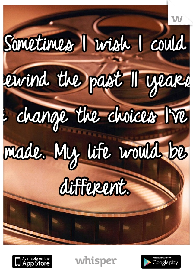 Sometimes I wish I could rewind the past 11 years & change the choices I've made. My life would be different.