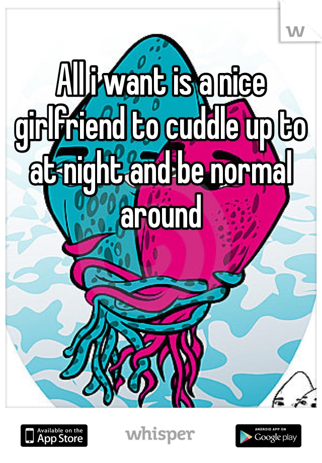 All i want is a nice girlfriend to cuddle up to at night and be normal around
