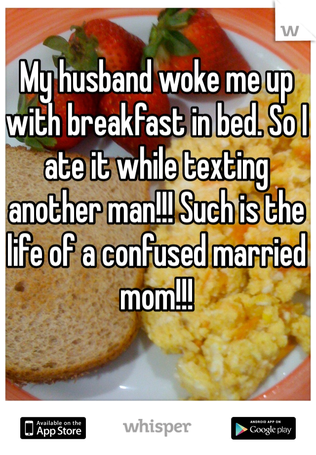 My husband woke me up with breakfast in bed. So I ate it while texting another man!!! Such is the life of a confused married mom!!!