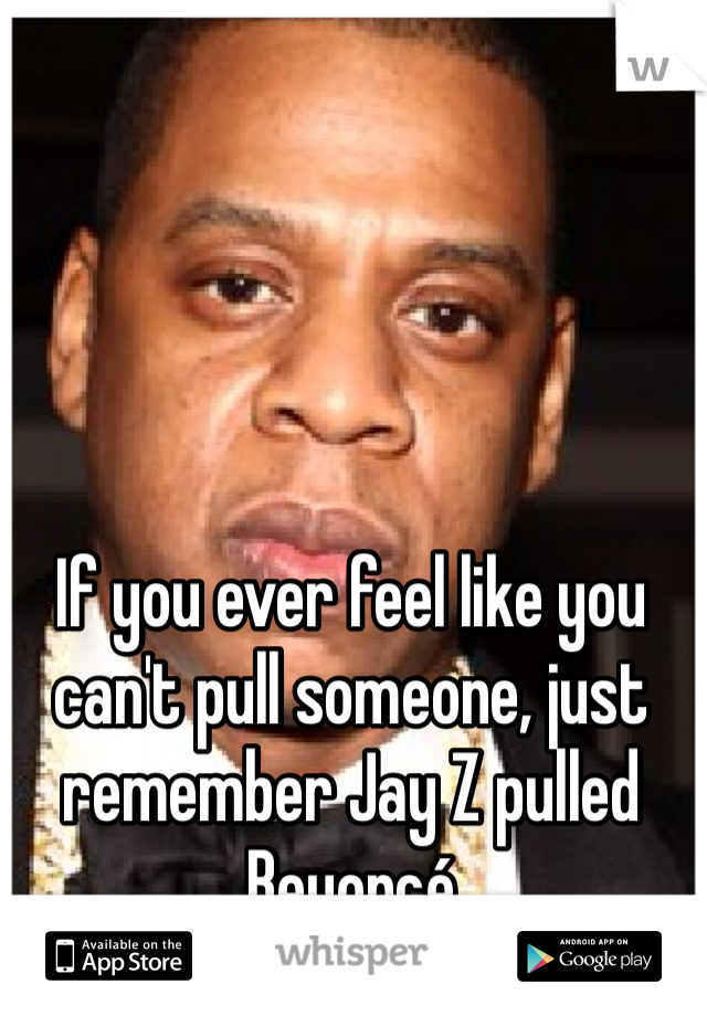 If you ever feel like you can't pull someone, just remember Jay Z pulled Beyoncé 
