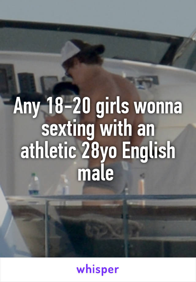 Any 18-20 girls wonna sexting with an athletic 28yo English male 