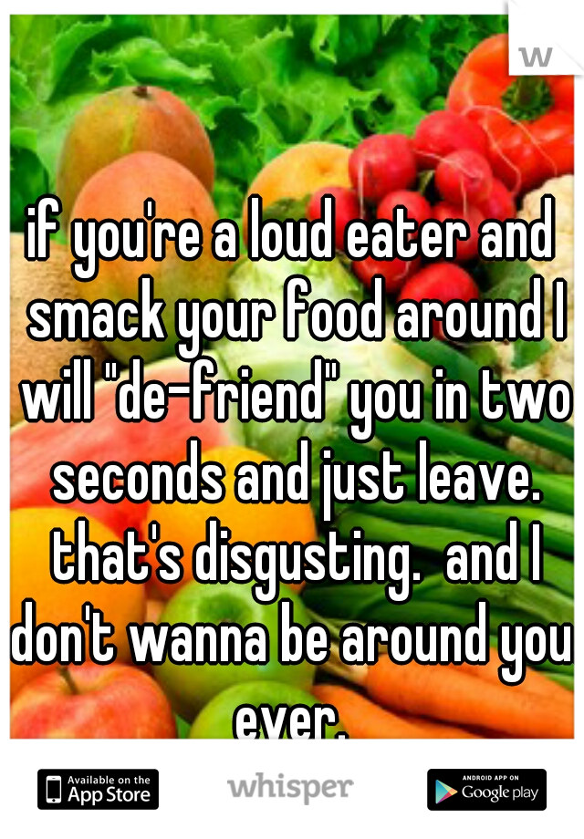 if you're a loud eater and smack your food around I will "de-friend" you in two seconds and just leave. that's disgusting.  and I don't wanna be around you. ever. 