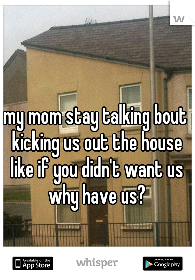 my mom stay talking bout kicking us out the house like if you didn't want us why have us?