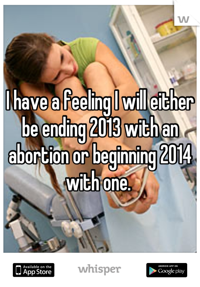 I have a feeling I will either be ending 2013 with an abortion or beginning 2014 with one. 