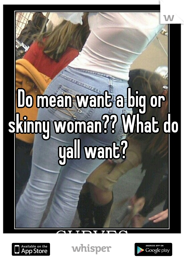 Do mean want a big or skinny woman?? What do yall want?