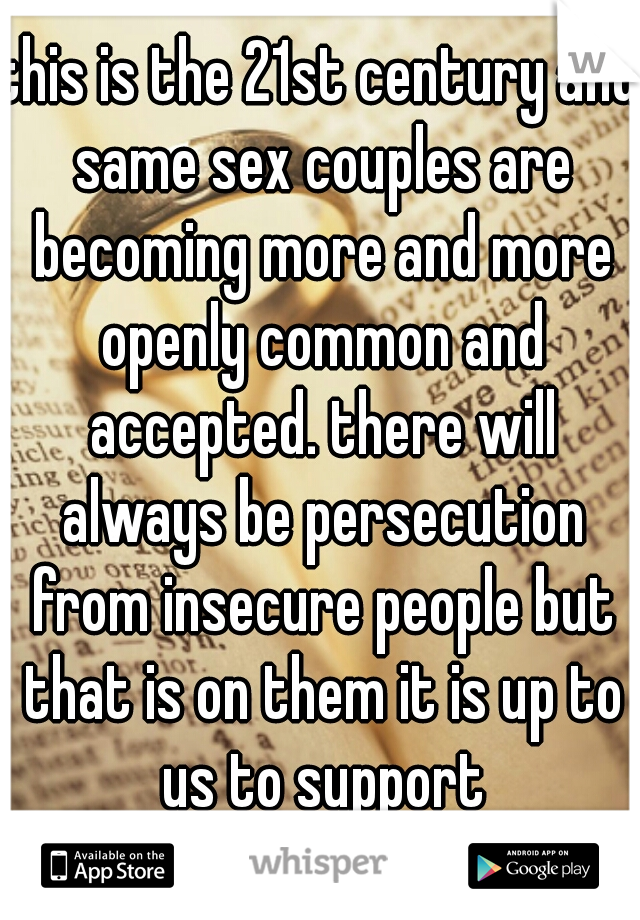 this is the 21st century and same sex couples are becoming more and more openly common and accepted. there will always be persecution from insecure people but that is on them it is up to us to support