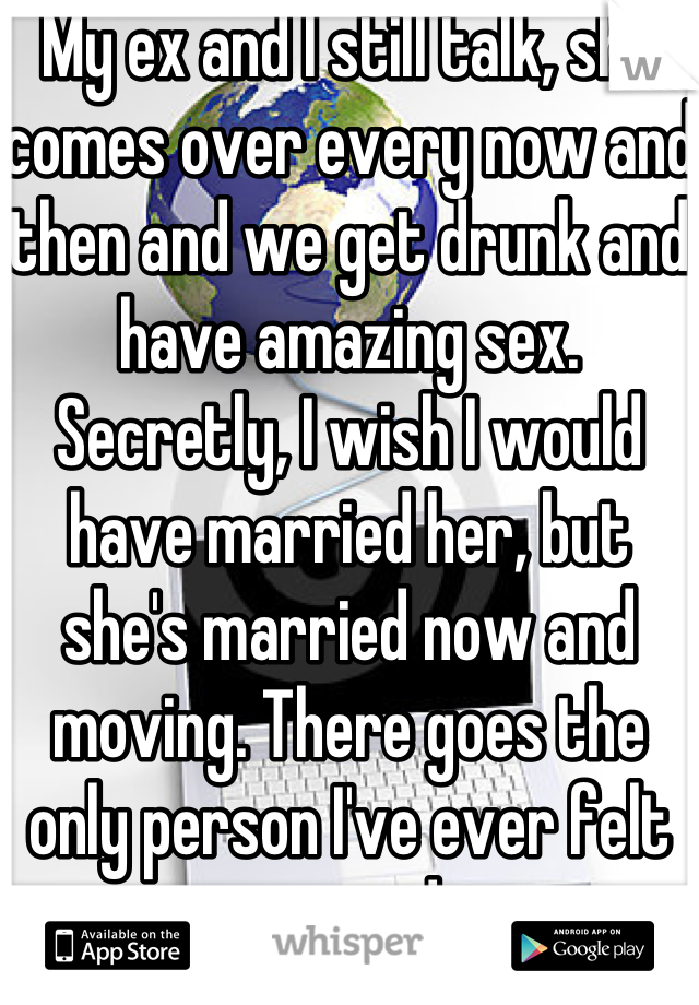 My ex and I still talk, she comes over every now and then and we get drunk and have amazing sex. Secretly, I wish I would have married her, but she's married now and moving. There goes the only person I've ever felt connected to.