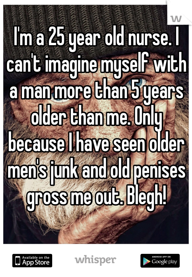 I'm a 25 year old nurse. I can't imagine myself with a man more than 5 years older than me. Only because I have seen older men's junk and old penises gross me out. Blegh! 