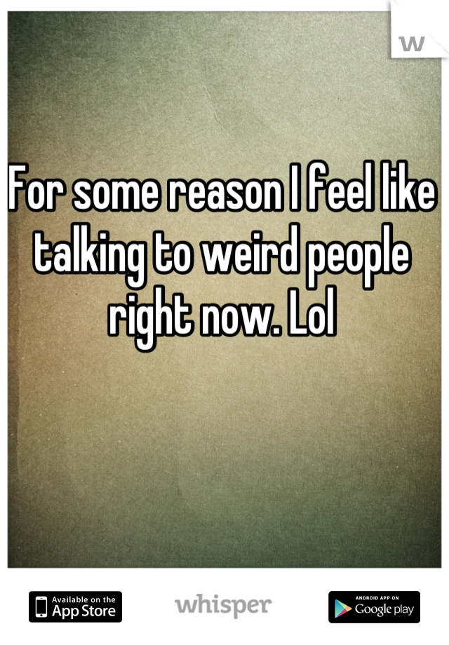 For some reason I feel like talking to weird people right now. Lol
