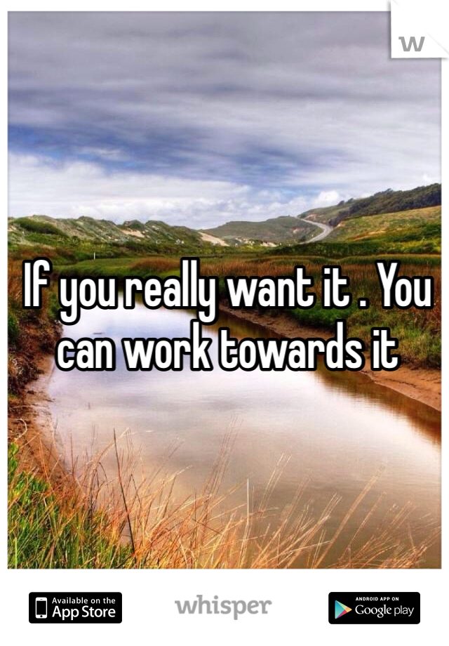 If you really want it . You can work towards it 