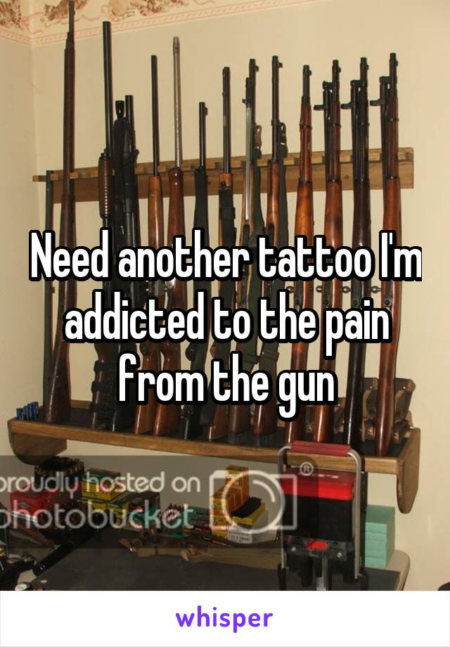 Need another tattoo I'm addicted to the pain from the gun