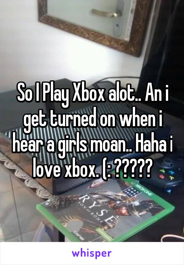So I Play Xbox alot.. An i get turned on when i hear a girls moan.. Haha i love xbox. (: ✨💫💜✌️