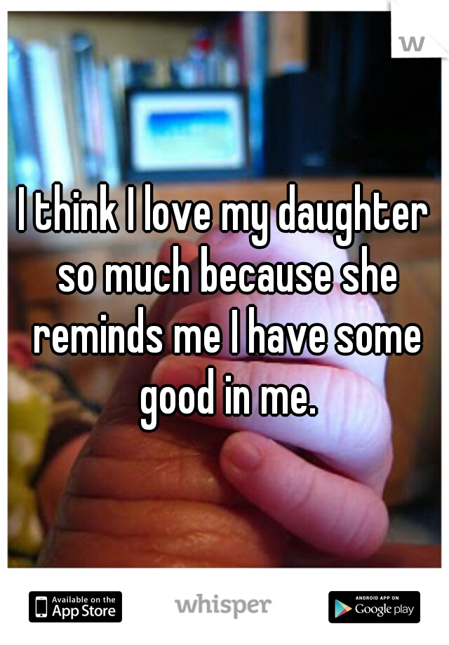 I think I love my daughter so much because she reminds me I have some good in me.