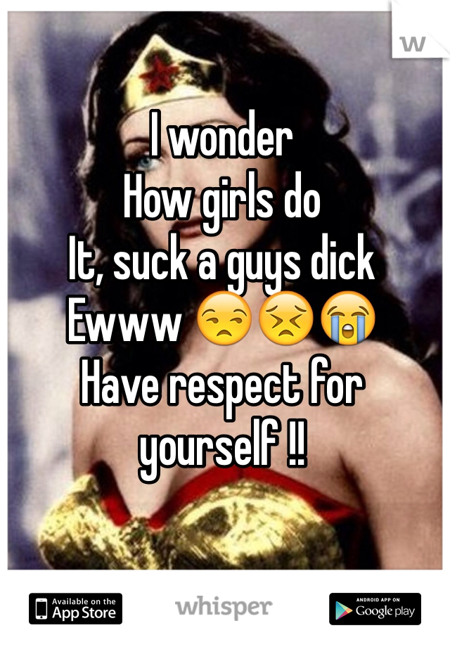 I wonder 
How girls do 
It, suck a guys dick 
Ewww 😒😣😭
Have respect for yourself !! 