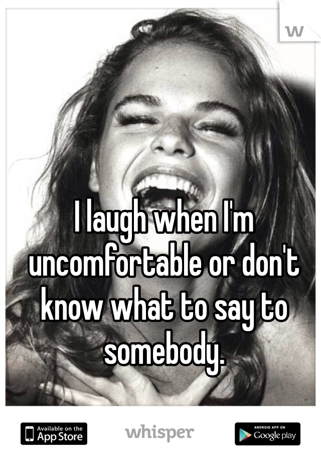 I laugh when I'm uncomfortable or don't know what to say to somebody. 