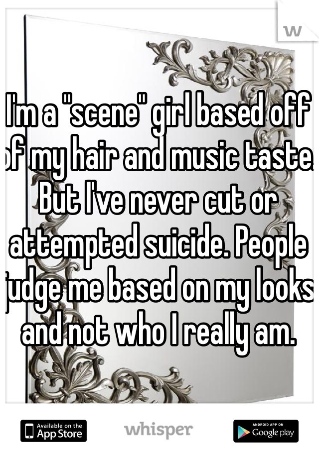 I'm a "scene" girl based off of my hair and music taste. But I've never cut or attempted suicide. People judge me based on my looks and not who I really am.