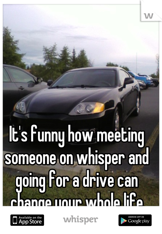 It's funny how meeting someone on whisper and going for a drive can change your whole life